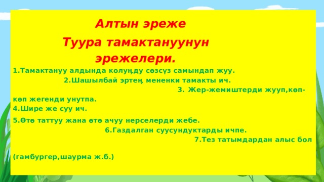  Алтын эреже  Туура тамактануунун  эрежелери.  1.Тамактануу алдында колу ӊ ду  сөзсүз  самындап  жуу . 2. Шашылбай  эрте ӊ  мененки  тамакты  ич . 3. Жер - жемиштерди  жууп, көп-көп жегенди унутпа. 4.Шире же суу ич. 5.Өтө таттуу жана өтө ачуу нерселерди жебе. 6.Газдалган суусундуктарды ичпе. 7.Тез татымдардан алыс бол (гамбургер,шаурма ж.б.)    