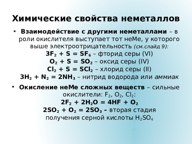 Химические свойства неметаллов Взаимодействие с другими неметаллами – в роли окислителя выступает тот неМе, у которого выше электроотрицательность (см.слайд 9):  3F 2 + S = SF 6  – фторид серы (VI)  O 2 + S = SO 2  – оксид серы (IV)  Сl 2 + S = SCl 2  – хлорид серы (II)  3H 2 + N 2 = 2NH 3  – нитрид водорода или аммиак Окисление неМе сложных веществ –  сильные окислители: F 2 , O 2 , Cl 2 :  2F 2 + 2H 2 O = 4HF + O 2  2SO 2 + O 2 = 2SO 3 – вторая стадия  получения серной кислоты H 2 SO 4    