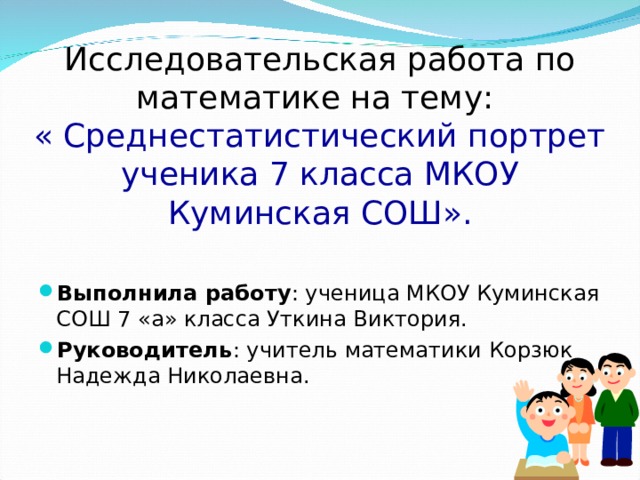 Исследовательская работа по математике на тему:  « Среднестатистический портрет ученика 7 класса МКОУ Куминская СОШ». Выполнила работу : ученица МКОУ Куминская СОШ 7 «а» класса Уткина Виктория. Руководитель : учитель математики Корзюк Надежда Николаевна.  