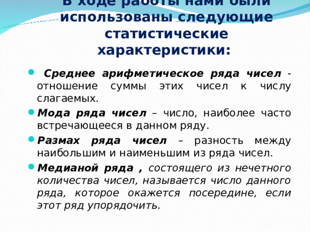 В ходе работы нами были использованы следующие статистические характеристики:    Среднее арифметическое ряда чисел - отношение суммы этих чисел к числу слагаемых. Мода ряда чисел – число, наиболее часто встречающееся в данном ряду. Размах ряда чисел – разность между наибольшим и наименьшим из ряда чисел. Медианой ряда , состоящего из нечетного количества чисел, называется число данного ряда, которое окажется посередине, если этот ряд упорядочить.  