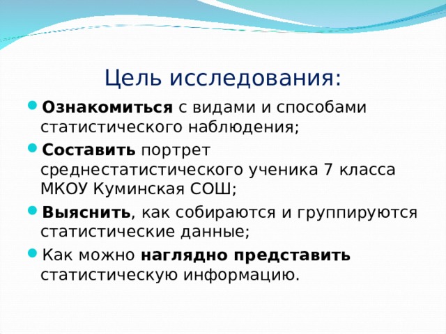 Цель исследования: Ознакомиться с видами и способами статистического наблюдения; Составить портрет среднестатистического ученика 7 класса МКОУ Куминская СОШ; Выяснить , как собираются и группируются статистические данные; Как можно наглядно представить статистическую информацию. 