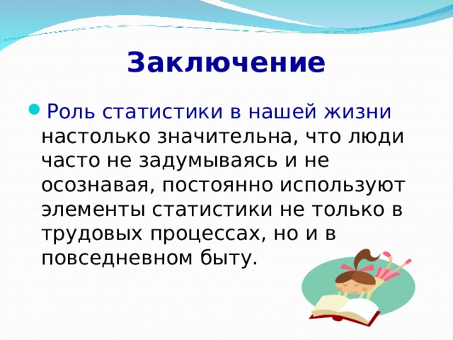 Заключение Роль статистики в нашей жизни настолько значительна, что люди часто не задумываясь и не осознавая, постоянно используют элементы статистики не только в трудовых процессах, но и в повседневном быту. 