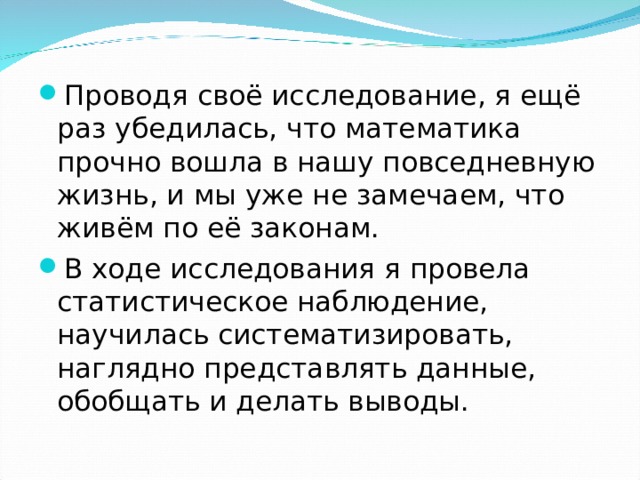 Проводя своё исследование, я ещё раз убедилась, что математика прочно вошла в нашу повседневную жизнь, и мы уже не замечаем, что живём по её законам. В ходе исследования я провела статистическое наблюдение, научилась систематизировать, наглядно представлять данные, обобщать и делать выводы. 