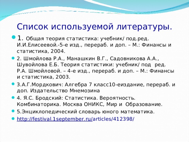 Список используемой литературы. 1. Общая теория статистика: учебник/ под.ред. И.И.Елисеевой.-5-е изд., перераб. и доп. – М.: Финансы и статистика, 2004. 2. Шмойлова Р.А., Манашкин В.Г., Садовникова А.А., Шувойлова Е.Б. Теория статистики: учебник/ под ред. Р.А. Шмойловой. – 4-е изд., перераб. и доп. – М.: Финансы и статистика, 2003. 3.А.Г.Мордкович: Алгебра 7 класс10-еиздание, перераб. и доп. Издательство Мнемозина 4. Я.С. Бродский: Статистика. Вероятность. Комбинаторика. Москва ОНИКС, Мир и Образование. 5.Энциклопедический словарь юного математика. http :// festival .1 september . ru / articles /412398/   
