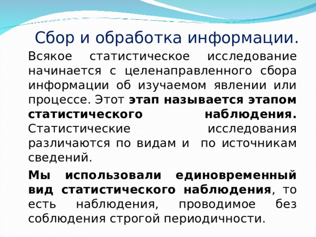 Сбор и обработка информации. Всякое статистическое исследование начинается с целенаправленного сбора информации об изучаемом явлении или процессе. Этот этап называется этапом статистического наблюдения. Статистические исследования различаются по видам и по источникам сведений. Мы использовали единовременный вид статистического наблюдения , то есть наблюдения, проводимое без соблюдения строгой периодичности. 