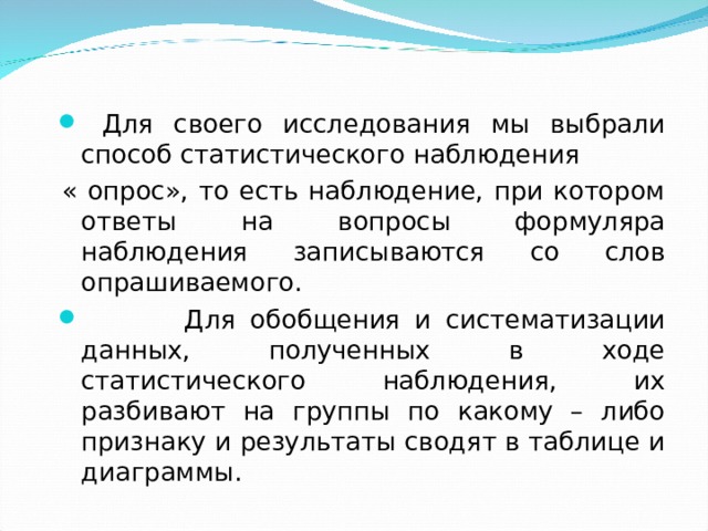  Для своего исследования мы выбрали способ статистического наблюдения « опрос», то есть наблюдение, при котором ответы на вопросы формуляра наблюдения записываются со слов опрашиваемого.  Для обобщения и систематизации данных, полученных в ходе статистического наблюдения, их разбивают на группы по какому – либо признаку и результаты сводят в таблице и диаграммы. 