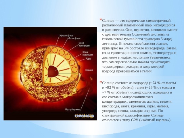 Солнце — это сферически симметричный раскаленный плазменный шар, находящийся в равновесии. Оно, вероятно, возникло вместе с другими телами Солнечной системы из газопылевой туманности примерно 5 млрд. лет назад. В начале своей жизни солнце, примерно на 3/4 состояло из водорода. Затем, из-за гравитационного сжатия, температура и давление в недрах настолько увеличились, что самопроизвольно начала происходить термоядерная реакция, в ходе которой водород превращаться в гелий. Солнце состоит из водорода (~74 % от массы и ~92 % от объёма), гелия (~25 % от массы и ~7 % от объёма) и следующих, входящих в его состав в микроскопических концентрациях, элементов: железа, никеля, кислорода, азота, кремния, серы, магния, углерода, неона, кальция и хрома. По спектральной классификации Солнце относится к типу G2V («жёлтый карлик»). 
