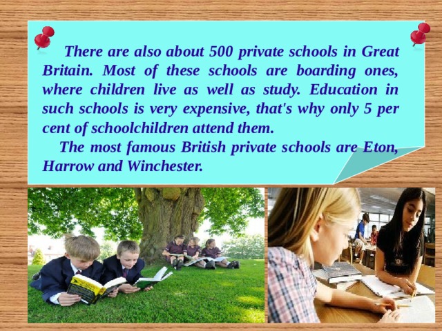  There are also about 500 private schools in Great Britain. Most of these schools are boarding ones, where children live as well as study. Education in such schools is very expensive, that's why only 5 per cent of schoolchildren attend them.  The most famous British private schools are Eton, Harrow and Winchester. 