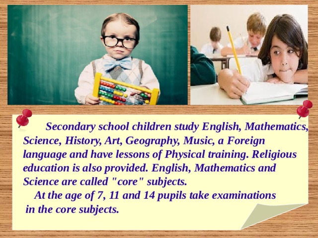   Secondary school children study English, Mathematics,  Science, History, Art, Geography, Music, a Foreign  language and have lessons of Physical training. Religious  education is also provided. English, Mathematics and  Science are called 