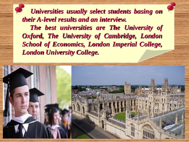 Universities usually select students basing on their A-level results and an interview.  The best universities are The University of Oxford, The University of Cambridge, London School of Economics, London Imperial College, London University College. 