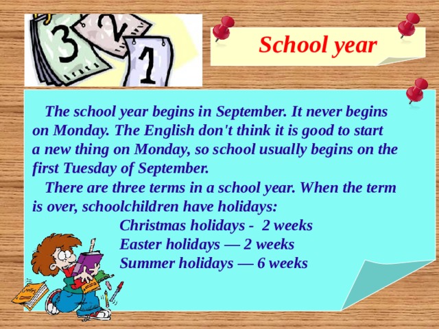 School year    The school year begins in September. It never begins  on Monday. The English don't think it is good to start  a new thing on Monday, so school usually begins on the  first Tuesday of September.  There are three terms in a school year. When the term  is over, schoolchildren have holidays:  Christmas holidays - 2 weeks  Easter holidays — 2 weeks  Summer holidays — 6 weeks  