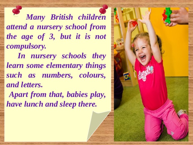  Many British children attend a nursery school from the age of 3, but it is not compulsory.  In nursery schools they learn some elementary things such as numbers, colours, and letters.  Apart from that, babies play, have lunch and sleep there. 