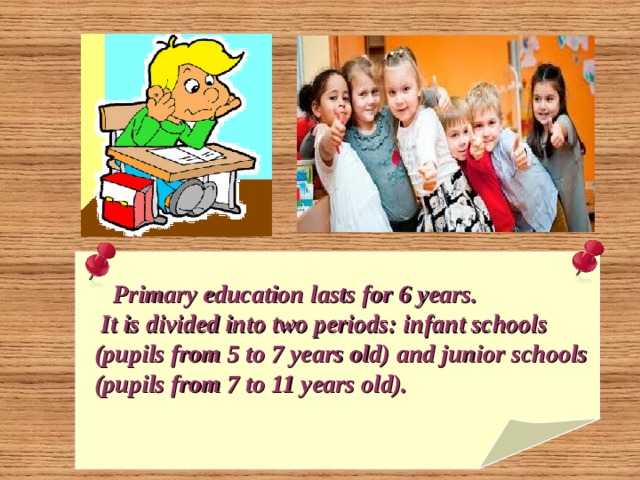   Primary education lasts for 6 years.  It is divided into two periods: infant schools  (pupils from 5 to 7 years old) and junior schools  (pupils from 7 to 11 years old).  