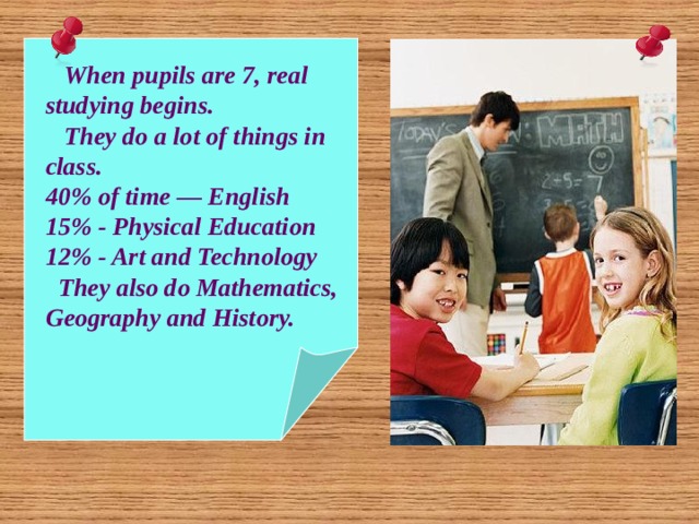  When pupils are 7, real studying begins.  They do a lot of things in class. 40% of time — English 15% - Physical Education 12% - Art and Technology  They also do Mathematics, Geography and History. 
