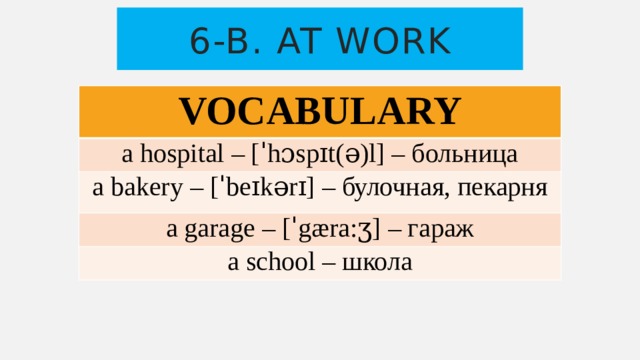 6-b. At work VOCABULARY a hospital – [ˈhɔspɪt(ə)l] – больница a bakery – [ˈbeɪkərɪ] – булочная, пекарня a garage – [ˈgæra:ӡ] – гараж a school – школа 