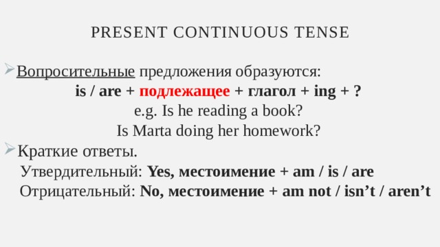 Present continuous tense Вопросительные предложения образуются: is / are + подлежащее + глагол + ing + ? e.g. Is he reading a book? Is Marta doing her homework? Краткие ответы.  Утвердительный: Yes, местоимение + am / is / are  Отрицательный: No, местоимение + am not / isn’t / aren’t 