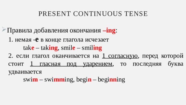 Present continuous tense Правила добавления окончания –ing : 1. немая - e в конце глагола исчезает  tak e – tak ing , smil e – smil ing 2. если глагол оканчивается на 1 согласную , перед которой стоит 1 гласная под ударением , то последняя буква удваивается  swi m – swi mm ing, begi n – begi nn ing 