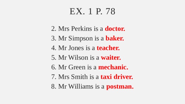 Ex. 1 p. 78 2. Mrs Perkins is a doctor. 3. Mr Simpson is a baker. 4. Mr Jones is a teacher. 5. Mr Wilson is a waiter. 6. Mr Green is a mechanic. 7. Mrs Smith is a taxi driver. 8. Mr Williams is a postman. 