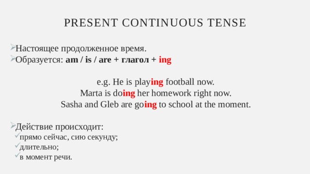 Present continuous tense Настоящее продолженное время. Образуется: am / is / are + глагол + ing  e.g. He is play ing football now. Marta is do ing her homework right now. Sasha and Gleb are go ing to school at the moment. Действие происходит: прямо сейчас, сию секунду; длительно; в момент речи. прямо сейчас, сию секунду; длительно; в момент речи. 