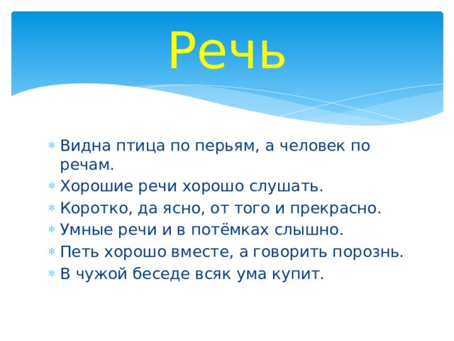 Речь Видна птица по перьям, а человек по речам. Хорошие речи хорошо слушать. Коротко, да ясно, от того и прекрасно. Умные речи и в потёмках слышно. Петь хорошо вместе, а говорить порознь. В чужой беседе всяк ума купит. 