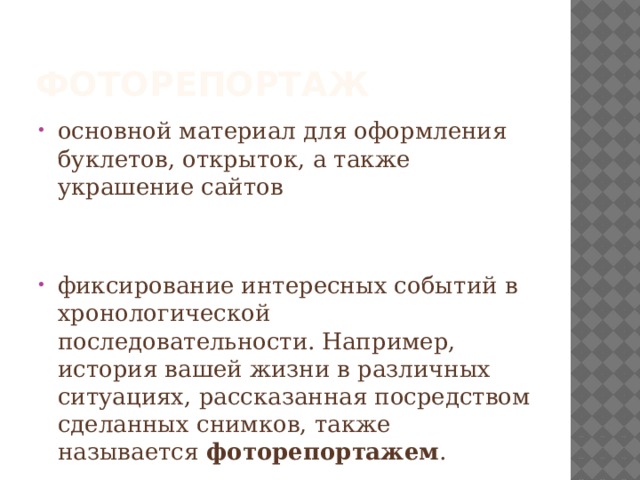фоторепортаж основной материал для оформления буклетов, открыток, а также украшение сайтов фиксирование интересных событий в хронологической последовательности. Например, история вашей жизни в различных ситуациях, рассказанная посредством сделанных снимков, также называется  фоторепортажем . 