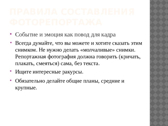 Правила составления фоторепортажа Событие и эмоция как повод для кадра Всегда думайте, что вы можете и хотите сказать этим снимком. Не нужно делать «молчаливые» снимки. Репортажная фотография должна говорить (кричать, плакать, смеяться) сама, без текста. Ищите интересные ракурсы.  Обязательно делайте общие планы, средние и крупные.  