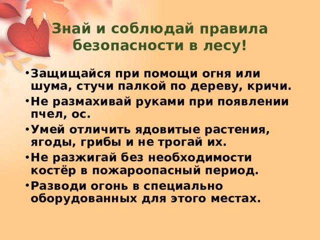 Знай и соблюдай правила безопасности в лесу! Защищайся при помощи огня или шума, стучи палкой по дереву, кричи. Не размахивай руками при появлении пчел, ос. Умей отличить ядовитые растения, ягоды, грибы и не трогай их. Не разжигай без необходимости костёр в пожароопасный период. Разводи огонь в специально оборудованных для этого местах. 