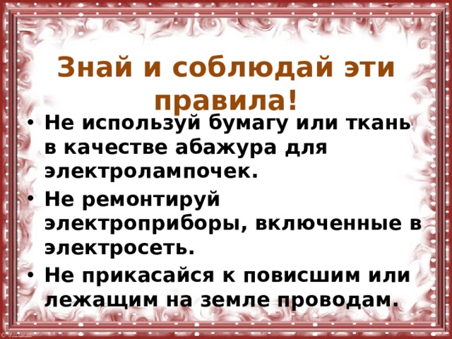  Знай и соблюдай эти правила! Не используй бумагу или ткань в качестве абажура для электролампочек. Не ремонтируй электроприборы, включенные в электросеть. Не прикасайся к повисшим или лежащим на земле проводам. 