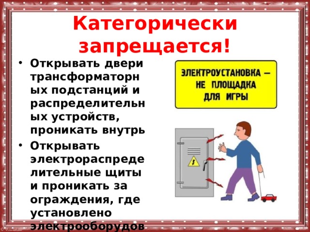 Категорически запрещается! Открывать двери трансформаторных подстанций и распределительных устройств, проникать внутрь Открывать электрораспределительные щиты и проникать за ограждения, где установлено электрооборудование. 