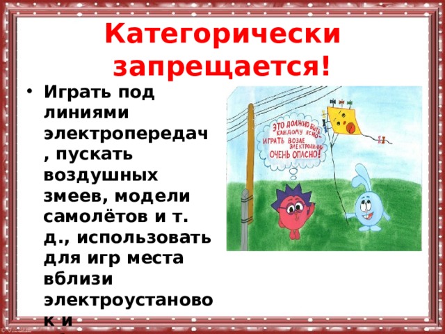 Категорически запрещается! Играть под линиями электропередач, пускать воздушных змеев, модели самолётов и т. д., использовать для игр места вблизи электроустановок и оборудования, находящегося под напряжением. 