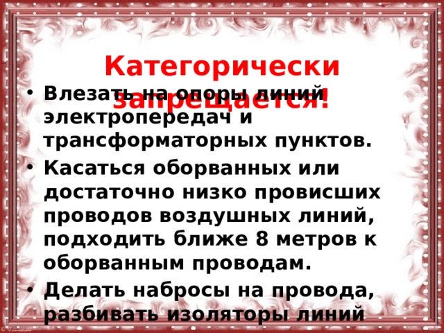  Категорически запрещается! Влезать на опоры линий электропередач и трансформаторных пунктов. Касаться оборванных или достаточно низко провисших проводов воздушных линий, подходить ближе 8 метров к оборванным проводам. Делать набросы на провода, разбивать изоляторы линий электропередач 