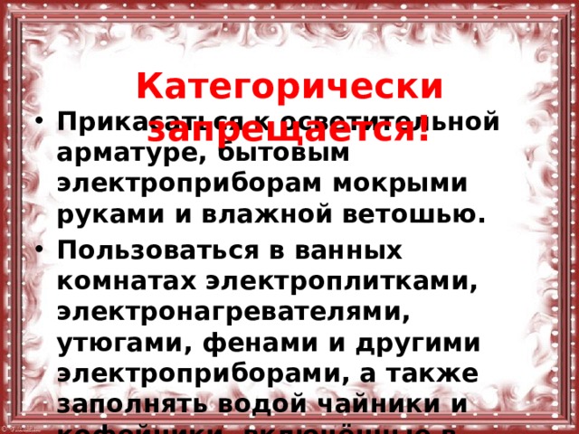  Категорически запрещается! Прикасаться к осветительной арматуре, бытовым электроприборам мокрыми руками и влажной ветошью. Пользоваться в ванных комнатах электроплитками, электронагревателями, утюгами, фенами и другими электроприборами, а также заполнять водой чайники и кофейники, включённые в электрическую сеть.  
