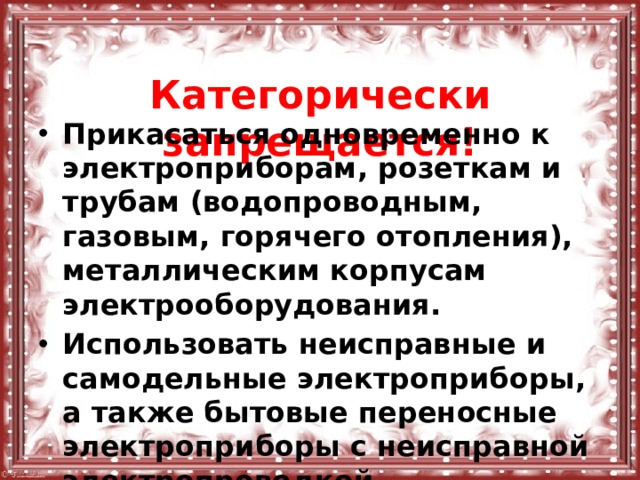  Категорически запрещается! Прикасаться одновременно к электроприборам, розеткам и трубам (водопроводным, газовым, горячего отопления), металлическим корпусам электрооборудования. Использовать неисправные и самодельные электроприборы, а также бытовые переносные электроприборы с неисправной электропроводкой. 