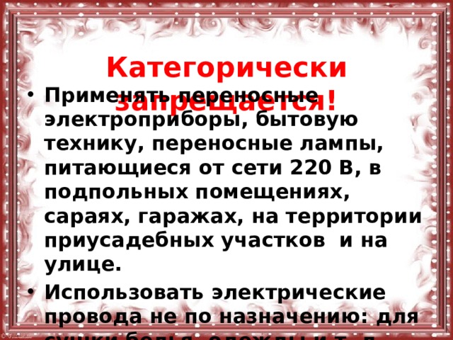  Категорически запрещается! Применять переносные электроприборы, бытовую технику, переносные лампы, питающиеся от сети 220 В, в подпольных помещениях, сараях, гаражах, на территории приусадебных участков и на улице. Использовать электрические провода не по назначению: для сушки белья, одежды и т. д. 