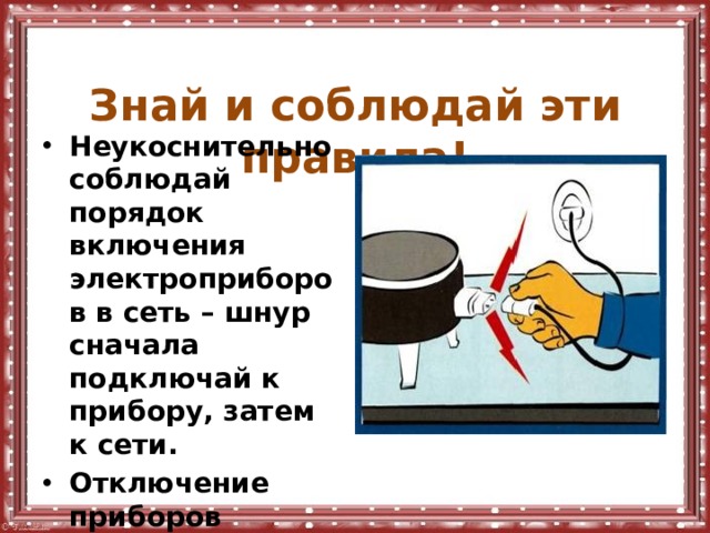  Знай и соблюдай эти правила! Неукоснительно соблюдай порядок включения электроприборов в сеть – шнур сначала подключай к прибору, затем к сети. Отключение приборов производи в обратной последовательности. 