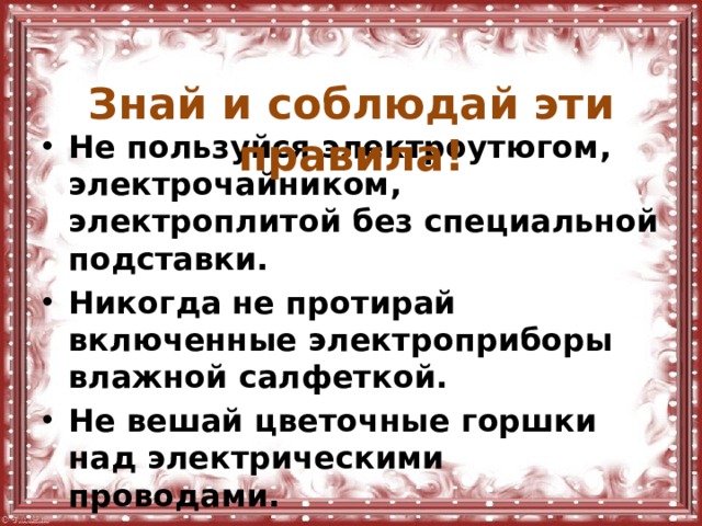  Знай и соблюдай эти правила! Не пользуйся электроутюгом, электрочайником, электроплитой без специальной подставки. Никогда не протирай включенные электроприборы влажной салфеткой. Не вешай цветочные горшки над электрическими проводами. Не туши загоревшиеся электроприборы водой. 