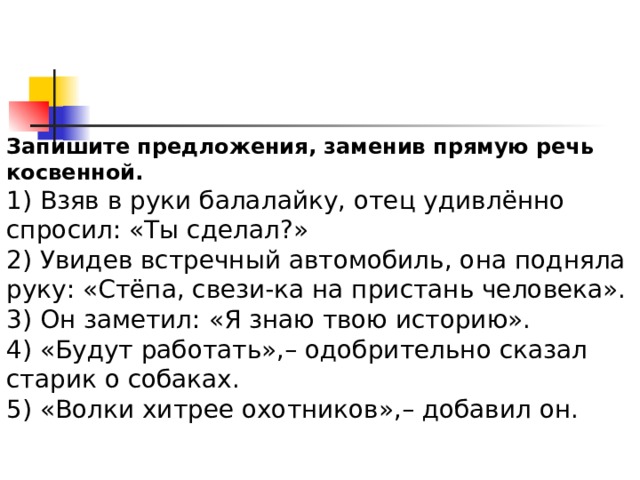 Запишите предложения, заменив прямую речь косвенной. 1) Взяв в руки балалайку, отец удивлённо спросил: «Ты сделал?» 2) Увидев встречный автомобиль, она подняла руку: «Стёпа, свези-ка на пристань человека». 3) Он заметил: «Я знаю твою историю». 4) «Будут работать»,– одобрительно сказал старик о собаках. 5) «Волки хитрее охотников»,– добавил он. 