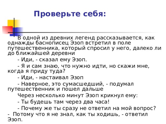 Проверьте себя:   В одной из древних легенд рассказывается, как однажды баснописец Эзоп встретил в поле путешественника, который спросил у него, далеко ли до ближайшей деревни   - Иди, - сказал ему Эзоп.   - Я и сам знаю, что нужно идти, но скажи мне, когда я приду туда?   - Иди, - настаивал Эзоп   - Наверное, это сумасшедший, - подумал путешественник и пошел дальше   Через несколько минут Эзоп крикнул ему:   - Ты будешь там через два часа!   - Почему же ты сразу не ответил на мой вопрос?    - Потому что я не знал, как ты ходишь, - ответил Эзоп.  Самопроверка В одной из древних легенд рассказывается, как однажды баснописец Эзоп встретил в поле путешественника, который спросил у него, далеко ли до ближайшей деревни    - Иди, - сказал ему Эзоп.    - Я и сам знаю, что нужно идти, но скажи мне, когда я приду туда?    - Иди, - настаивал Эзоп    - Наверное, это сумасшедший, - подумал путешественник и пошел дальше    Через несколько минут Эзоп крикнул ему:    - Ты будешь там через два часа!    - Почему же ты сразу не ответил на мой вопрос?    - Потому что я не знал, как ты ходишь, - ответил Эзоп. 
