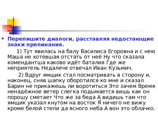 Перепишите диалоги, расставляя недостающие знаки препинания.  1) Тут явилась на балу Василиса Егоровна и с нею Маша не хотевшая отстать от неё Ну что сказала комендантша каково идёт баталия Где же неприятель Недалече отвечал Иван Кузьмич.  2) Вдруг ямщик стал посматривать в сторону и, наконец, сняв шапку оборотился ко мне и сказал Барин не прикажешь ли воротиться Это зачем Время ненадёжное ветер слегка подымается вишь как он порошу сметает Что же за беда А видишь там что ямщик указал кнутом на восток Я ничего не вижу кроме белой степи да ясного неба А вон это облачко. 