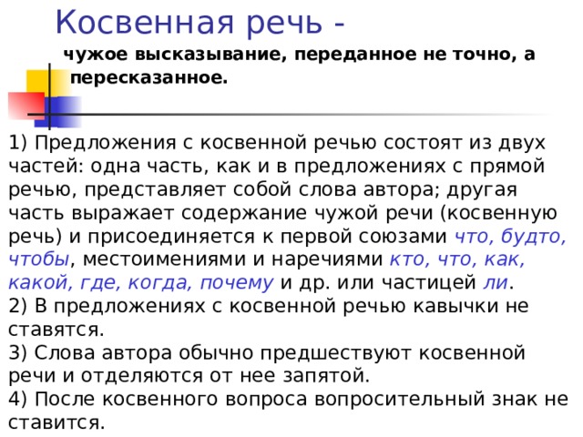 Косвенная речь - чужое высказывание, переданное не точно, а  пересказанное. 1) Предложения с косвенной речью состоят из двух частей: одна часть, как и в предложениях с прямой речью, представляет собой слова автора; другая часть выражает содержание чужой речи (косвенную речь) и присоединяется к первой союзами что, будто, чтобы , местоимениями и наречиями кто, что, как, какой, где, когда, почему и др. или частицей ли . 2) В предложениях с косвенной речью кавычки не ставятся. 3) Слова автора обычно предшествуют косвенной речи и отделяются от нее запятой. 4) После косвенного вопроса вопросительный знак не ставится. 