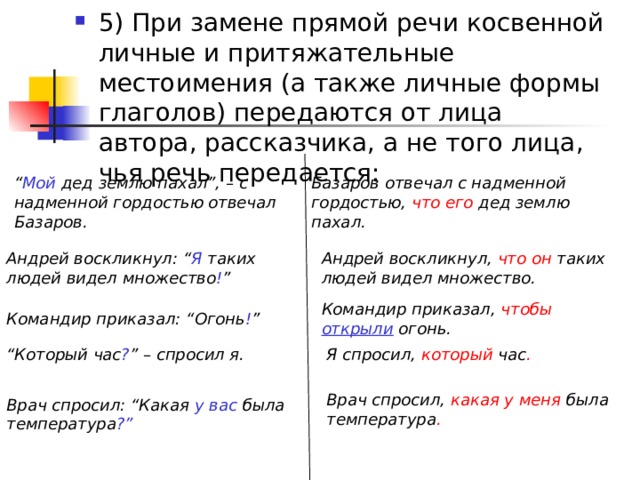 5) При замене прямой речи косвенной личные и притяжательные местоимения (а также личные формы глаголов) передаются от лица автора, рассказчика, а не того лица, чья речь передается: “ Мой дед землю пахал”, – с надменной гордостью отвечал Базаров.  Базаров отвечал с надменной гордостью, что его дед землю пахал.  Андрей воскликнул: “ Я таких людей видел множество ! ”  Андрей воскликнул, что он таких людей видел множество.  Командир приказал, чтобы  открыли  огонь.  Командир приказал: “Огонь ! ”  “ Который час ? ” – спросил я.  Я спросил, который час .  Врач спросил, какая у меня была температура . Врач спросил: “Какая у вас была температура ?”  