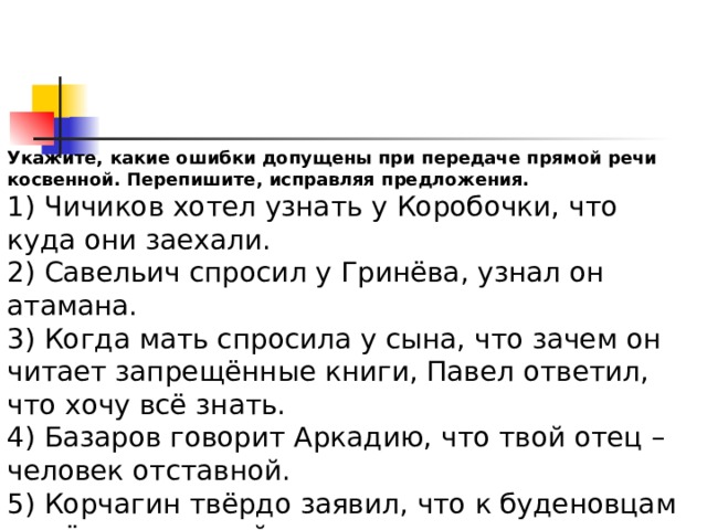 Укажите, какие ошибки допущены при передаче прямой речи косвенной. Перепишите, исправляя предложения. 1) Чичиков хотел узнать у Коробочки, что куда они заехали. 2) Савельич спросил у Гринёва, узнал он атамана. 3) Когда мать спросила у сына, что зачем он читает запрещённые книги, Павел ответил, что хочу всё знать. 4) Базаров говорит Аркадию, что твой отец – человек отставной. 5) Корчагин твёрдо заявил, что к буденовцам я всё равно перейду. 