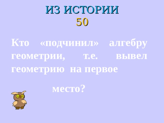 ИЗ ИСТОРИИ  50 Кто «подчинил» алгебру геометрии, т.е. вывел геометрию на первое  место? 