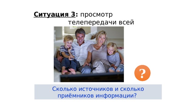 Ситуация 3 : просмотр телепередачи всей семьёй. ? Сколько источников и сколько приёмников информации? 