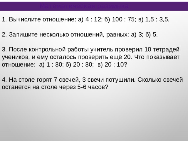 Математическая разминка 1. Вычислите отношение: а) 4 : 12; б) 100 : 75; в) 1,5 : 3,5. 2. Запишите несколько отношений, равных: а) 3; б) 5. 3. После контрольной работы учитель проверил 10 тетрадей учеников, и ему осталось проверить ещё 20. Что показывает отношение: а) 1 : 30; б) 20 : 30; в) 20 : 10? 4. На столе горят 7 свечей, 3 свечи потушили. Сколько свечей останется на столе через 5-6 часов? 