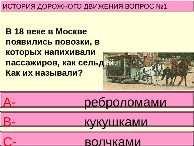 ИСТОРИЯ ДОРОЖНОГО ДВИЖЕНИЯ ВОПРОС №1 В 18 веке в Москве появились повозки, в которых напихивали пассажиров, как сельд ей. Как их называли? А- реброломами В- кукушками  С- волчками 