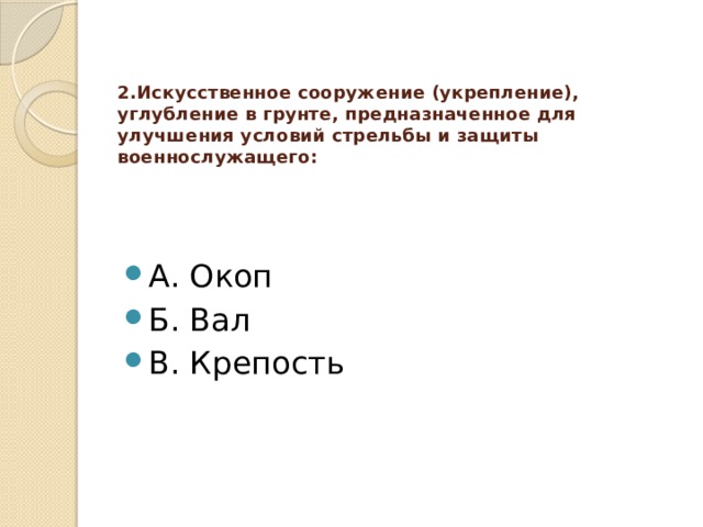 2.Искусственное сооружение (укрепление), углубление в грунте, предназначенное для улучшения условий стрельбы и защиты военнослужащего:   А. Окоп Б. Вал В. Крепость  
