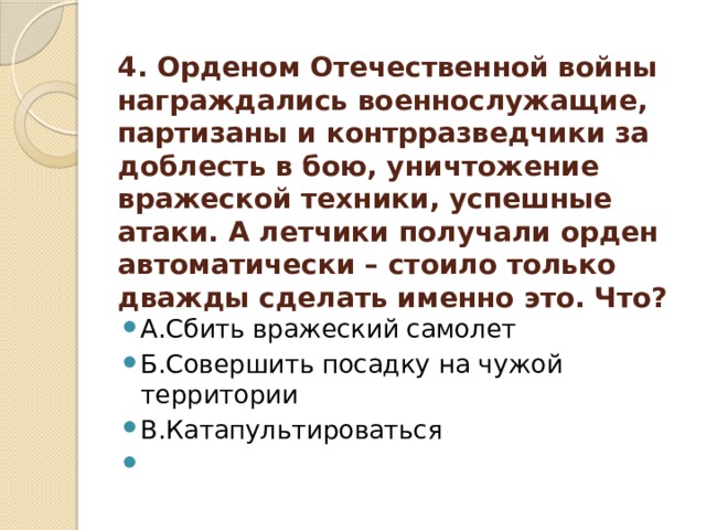 4. Орденом Отечественной войны награждались военнослужащие, партизаны и контрразведчики за доблесть в бою, уничтожение вражеской техники, успешные атаки. А летчики получали орден автоматически – стоило только дважды сделать именно это. Что?    А.Сбить вражеский самолет Б.Совершить посадку на чужой территории В.Катапультироваться   