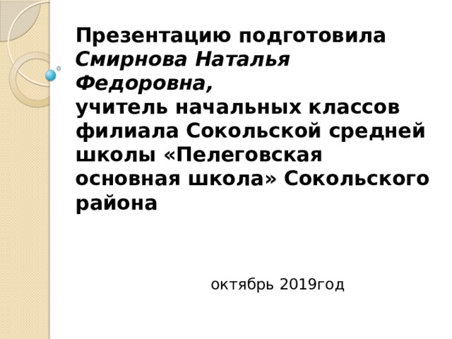 Презентацию подготовила  Смирнова Наталья Федоровна,  учитель начальных классов филиала Сокольской средней школы «Пелеговская основная школа» Сокольского района     октябрь 2019год 