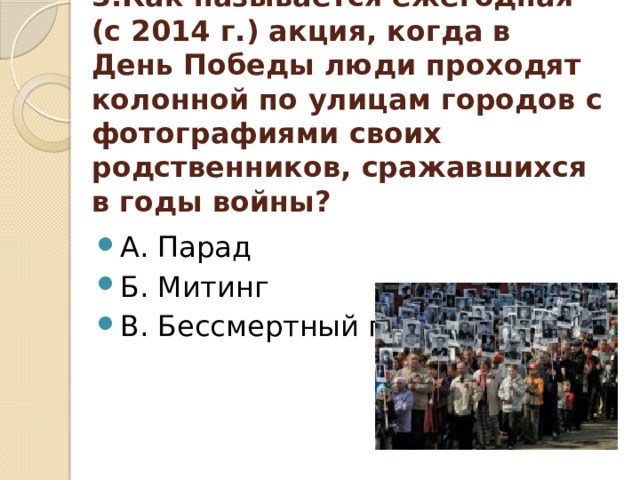 3.Как называется ежегодная (с 2014 г.) акция, когда в День Победы люди проходят колонной по улицам городов с фотографиями своих родственников, сражавшихся в годы войны? А. Парад Б. Митинг В. Бессмертный полк 